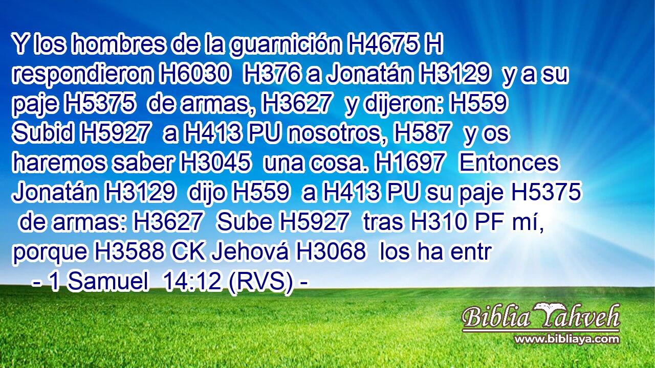 Y los hombres de la guarnición H4675 H respondieron H6030  H376 a Jonatán H3129  y a su paje H5375  de armas, H3627  y dijeron: H559  Subid H5927  a H413 PU nosotros, H587  y os haremos saber H3045  una cosa. H1697  Entonces Jonatán H3129  dijo H559  a H413 PU su paje H5375  de armas: H3627  Sube H5927  tras H310 PF mí, porque H3588 CK Jehová H3068  los ha entr