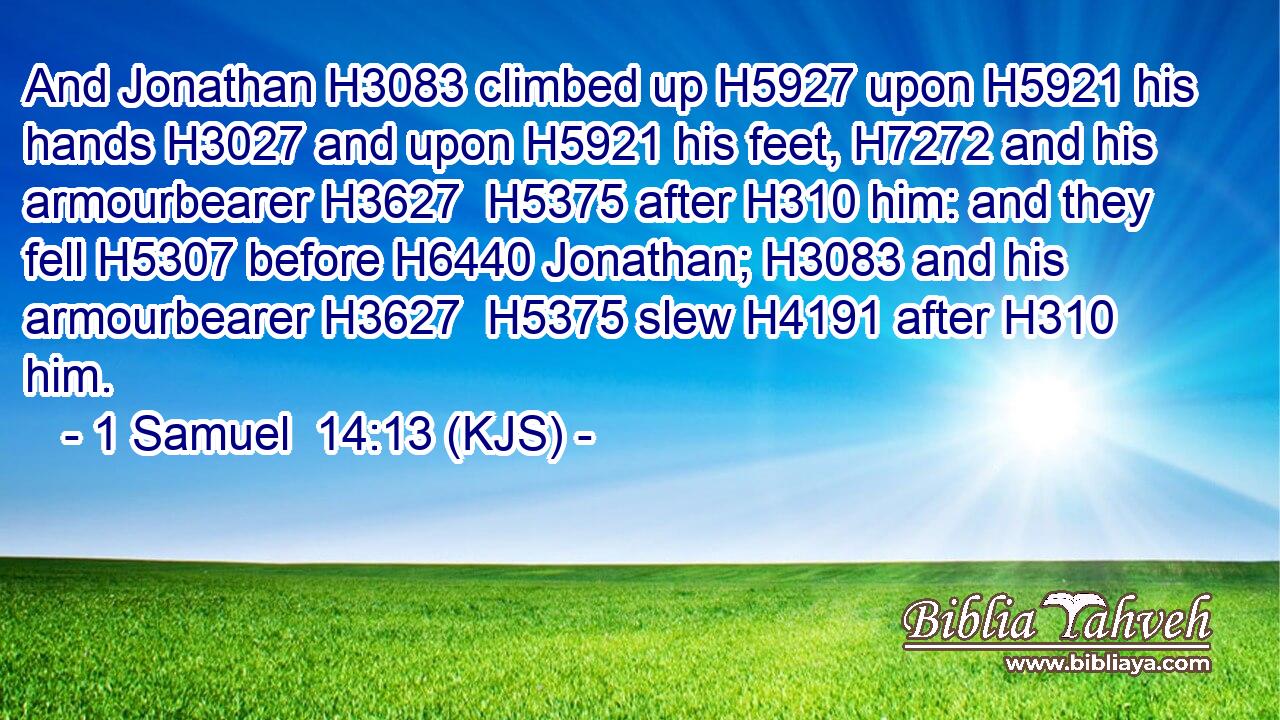 And Jonathan H3083 climbed up H5927 upon H5921 his hands H3027 and upon H5921 his feet, H7272 and his armourbearer H3627  H5375 after H310 him: and they fell H5307 before H6440 Jonathan; H3083 and his armourbearer H3627  H5375 slew H4191 after H310 him.