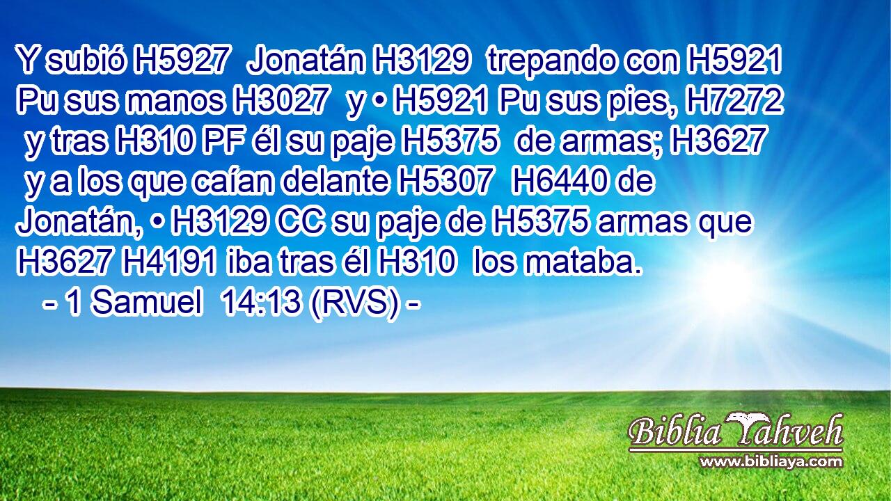 Y subió H5927  Jonatán H3129  trepando con H5921 Pu sus manos H3027  y • H5921 Pu sus pies, H7272  y tras H310 PF él su paje H5375  de armas; H3627  y a los que caían delante H5307  H6440 de Jonatán, • H3129 CC su paje de H5375 armas que H3627 H4191 iba tras él H310  los mataba. 