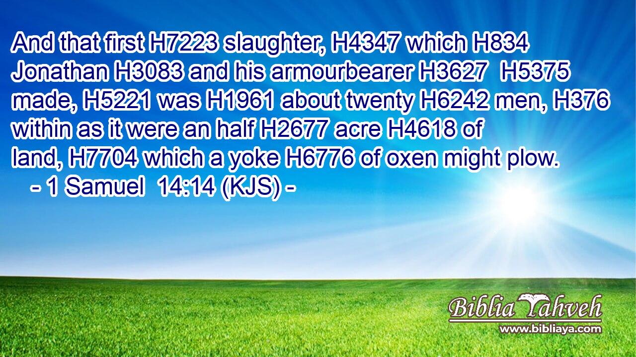 And that first H7223 slaughter, H4347 which H834 Jonathan H3083 and his armourbearer H3627  H5375 made, H5221 was H1961 about twenty H6242 men, H376 within as it were an half H2677 acre H4618 of land, H7704 which a yoke H6776 of oxen might plow.