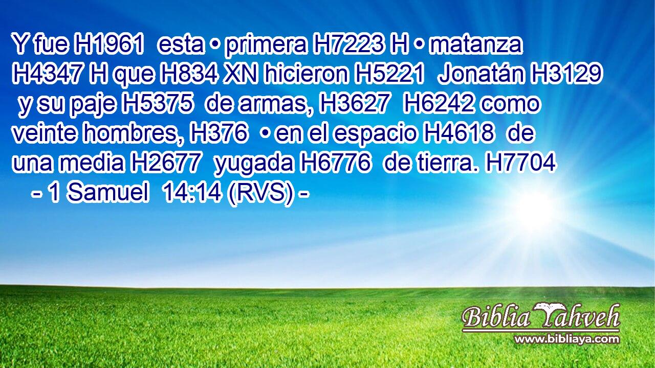 Y fue H1961  esta • primera H7223 H • matanza H4347 H que H834 XN hicieron H5221  Jonatán H3129  y su paje H5375  de armas, H3627  H6242 como veinte hombres, H376  • en el espacio H4618  de una media H2677  yugada H6776  de tierra. H7704  