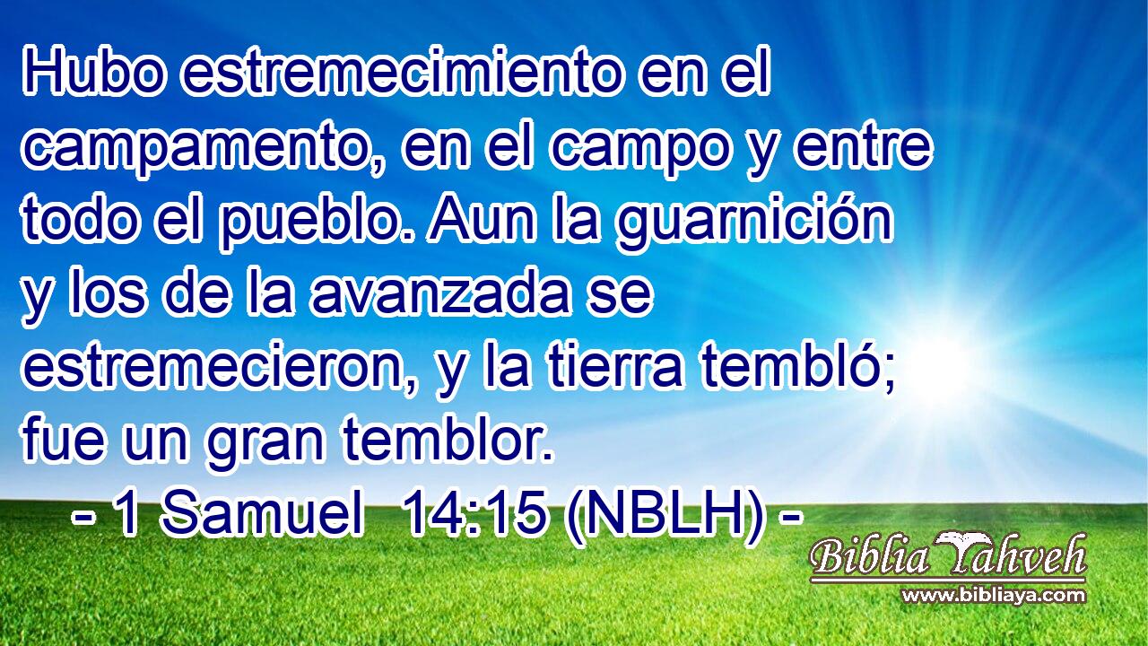  Hubo estremecimiento en el campamento, en el campo y entre todo el pueblo. Aun la guarnición y los de la avanzada se estremecieron, y la tierra tembló; fue un gran temblor. 