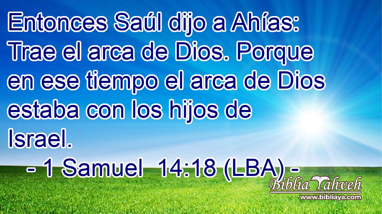 Entonces Saúl dijo a Ahías: Trae el arca de Dios. Porque en ese tiempo el arca de Dios estaba con los hijos de Israel.