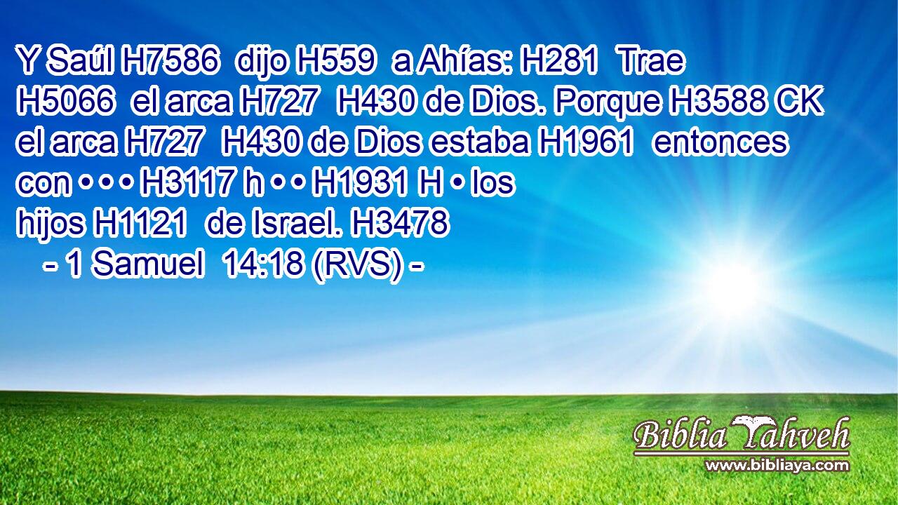 Y Saúl H7586  dijo H559  a Ahías: H281  Trae H5066  el arca H727  H430 de Dios. Porque H3588 CK el arca H727  H430 de Dios estaba H1961  entonces con • • • H3117 h • • H1931 H • los hijos H1121  de Israel. H3478  