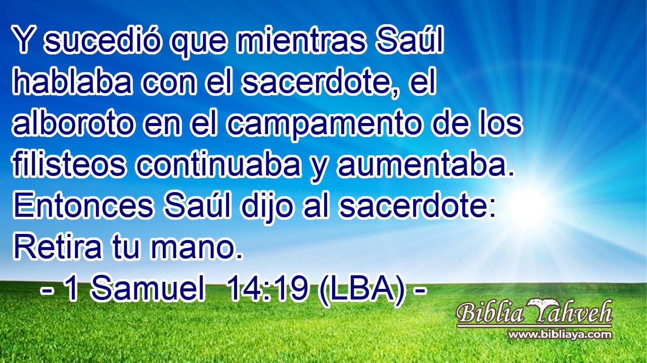 Y sucedió que mientras Saúl hablaba con el sacerdote, el alboroto en el campamento de los filisteos continuaba y aumentaba. Entonces Saúl dijo al sacerdote: Retira tu mano.