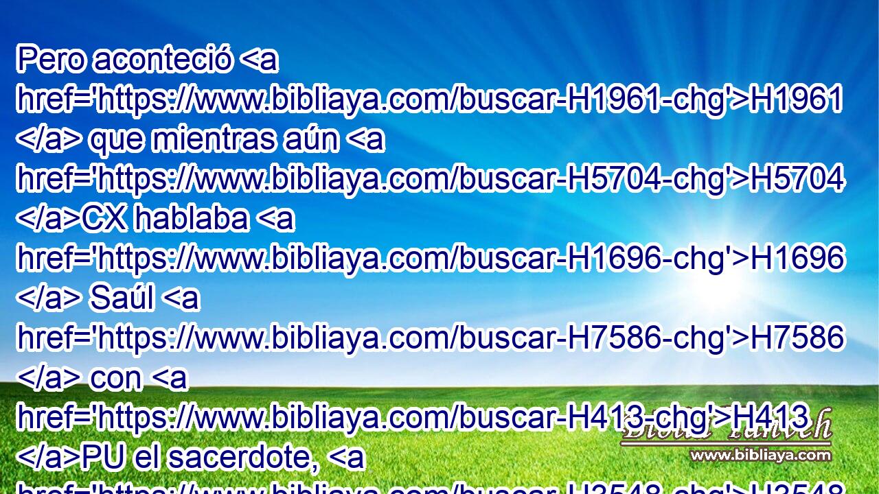 Pero aconteció H1961  que mientras aún H5704 CX hablaba H1696  Saúl H7586  con H413 PU el sacerdote, H3548 H • el alboroto H1995 H que H834 XN había en el campamento H4264  de los filisteos H6430  • aumentaba, H1980 ,  e iba creciendo H7227  en gran manera. Entonces dijo Saúl H559  al H7586 PU, XD sacerdote: H413 H Detén H3548  tu H622  H3027 mano. 