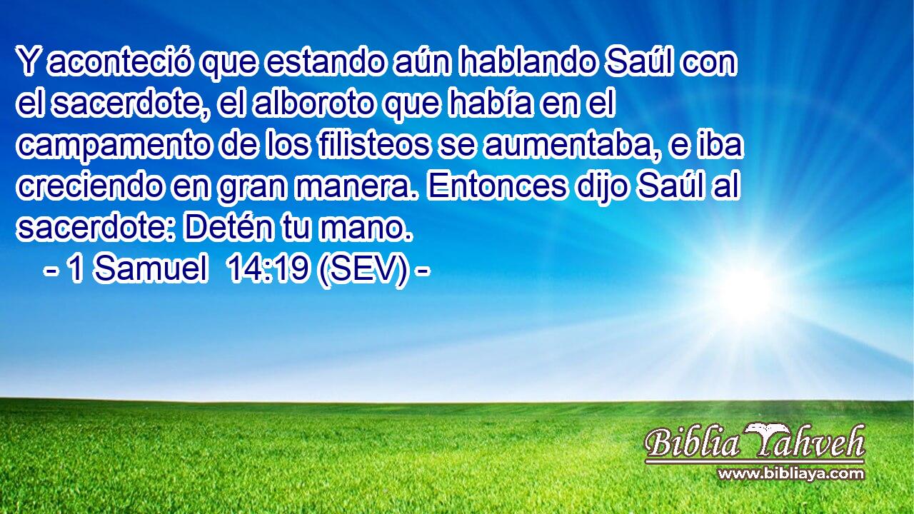 Y aconteció que estando aún hablando Saúl con el sacerdote, el alboroto que había en el campamento de los filisteos se aumentaba, e iba creciendo en gran manera. Entonces dijo Saúl al sacerdote: Detén tu mano.