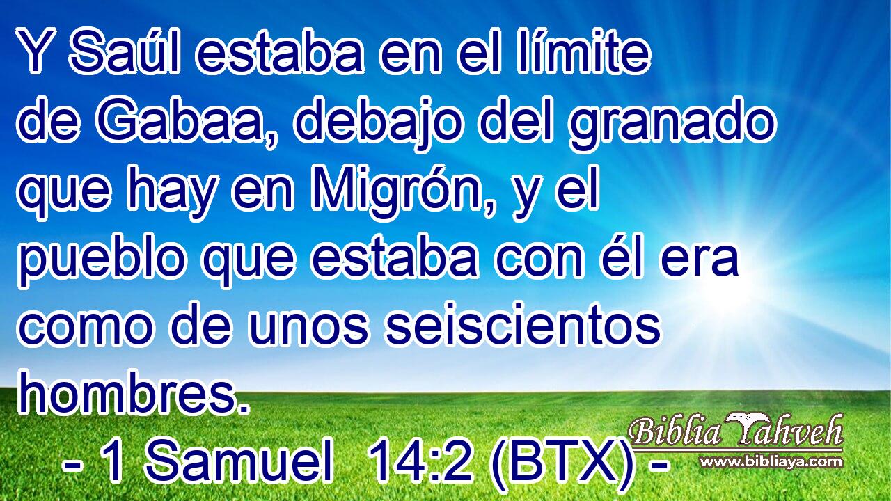 Y Saúl estaba en el límite de Gabaa, debajo del granado que hay en Migrón, y el pueblo que estaba con él era como de unos seiscientos hombres.