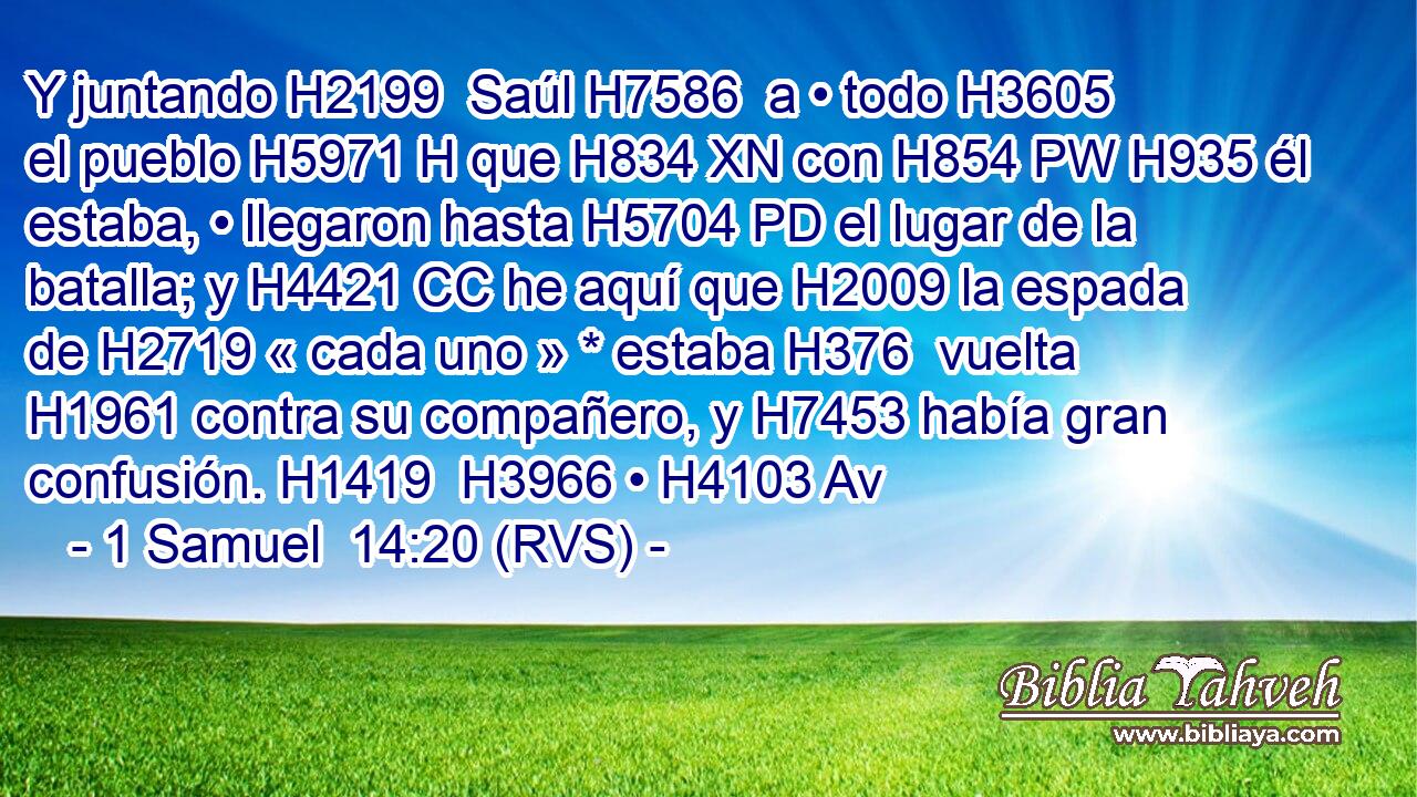 Y juntando H2199  Saúl H7586  a • todo H3605  el pueblo H5971 H que H834 XN con H854 PW H935 él estaba, • llegaron hasta H5704 PD el lugar de la batalla; y H4421 CC he aquí que H2009 la espada de H2719 « cada uno » * estaba H376  vuelta H1961 contra su compañero, y H7453 había gran confusión. H1419  H3966 • H4103 Av 