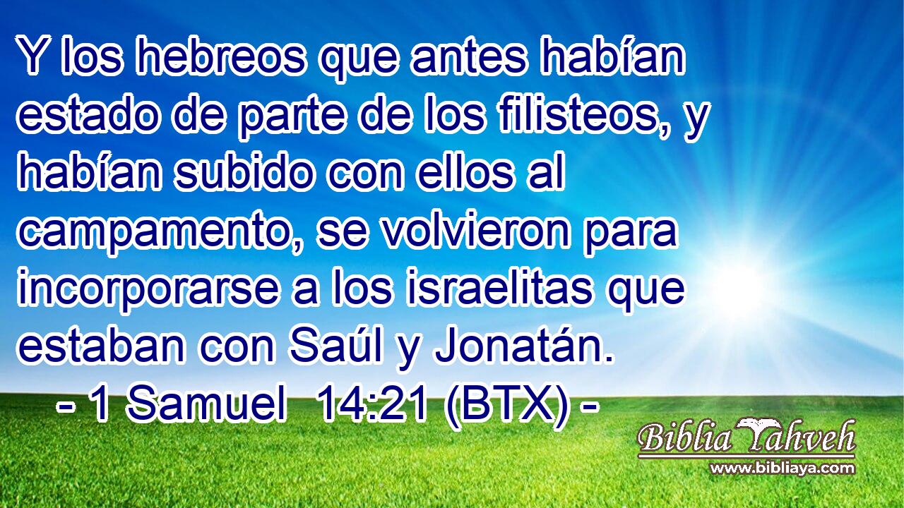 Y los hebreos que antes habían estado de parte de los filisteos, y habían subido con ellos al campamento, se volvieron para incorporarse a los israelitas que estaban con Saúl y Jonatán.
