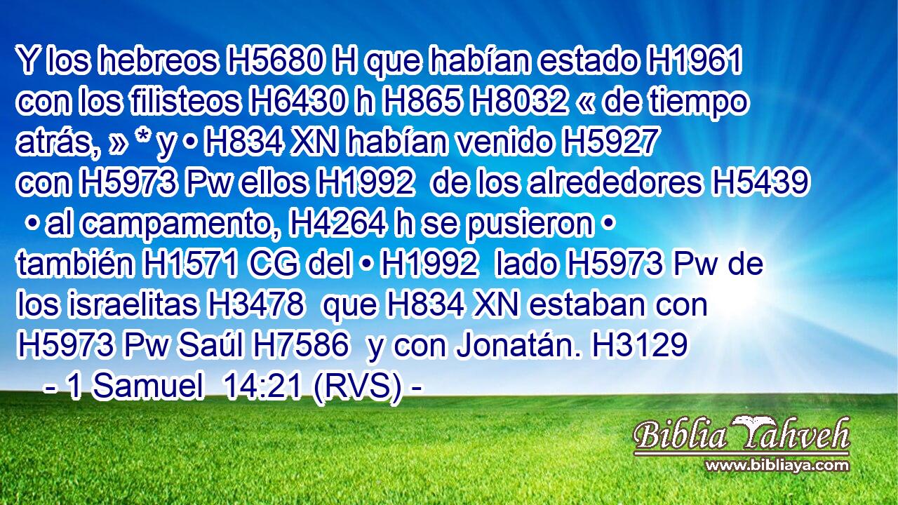 Y los hebreos H5680 H que habían estado H1961  con los filisteos H6430 h H865 H8032 « de tiempo atrás, » * y • H834 XN habían venido H5927  con H5973 Pw ellos H1992  de los alrededores H5439  • al campamento, H4264 h se pusieron • también H1571 CG del • H1992  lado H5973 Pw de los israelitas H3478  que H834 XN estaban con H5973 Pw Saúl H7586  y con Jonatán. H3129  