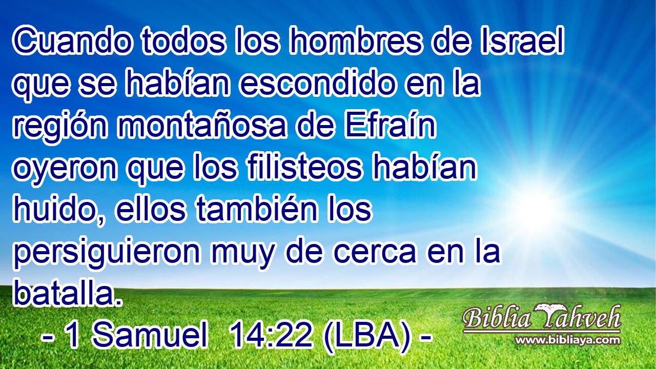 Cuando todos los hombres de Israel que se habían escondido en la región montañosa de Efraín oyeron que los filisteos habían huido, ellos también los persiguieron muy de cerca en la batalla.
