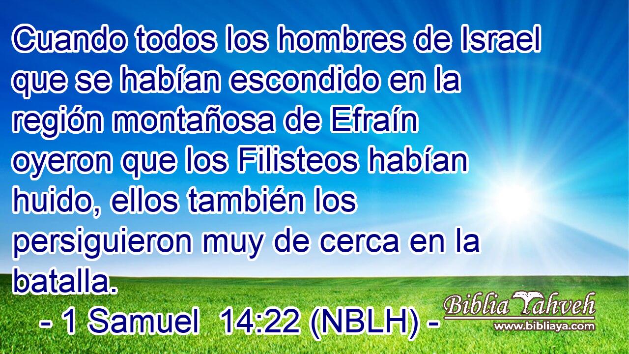  Cuando todos los hombres de Israel que se habían escondido en la región montañosa de Efraín oyeron que los Filisteos habían huido, ellos también los persiguieron muy de cerca en la batalla. 