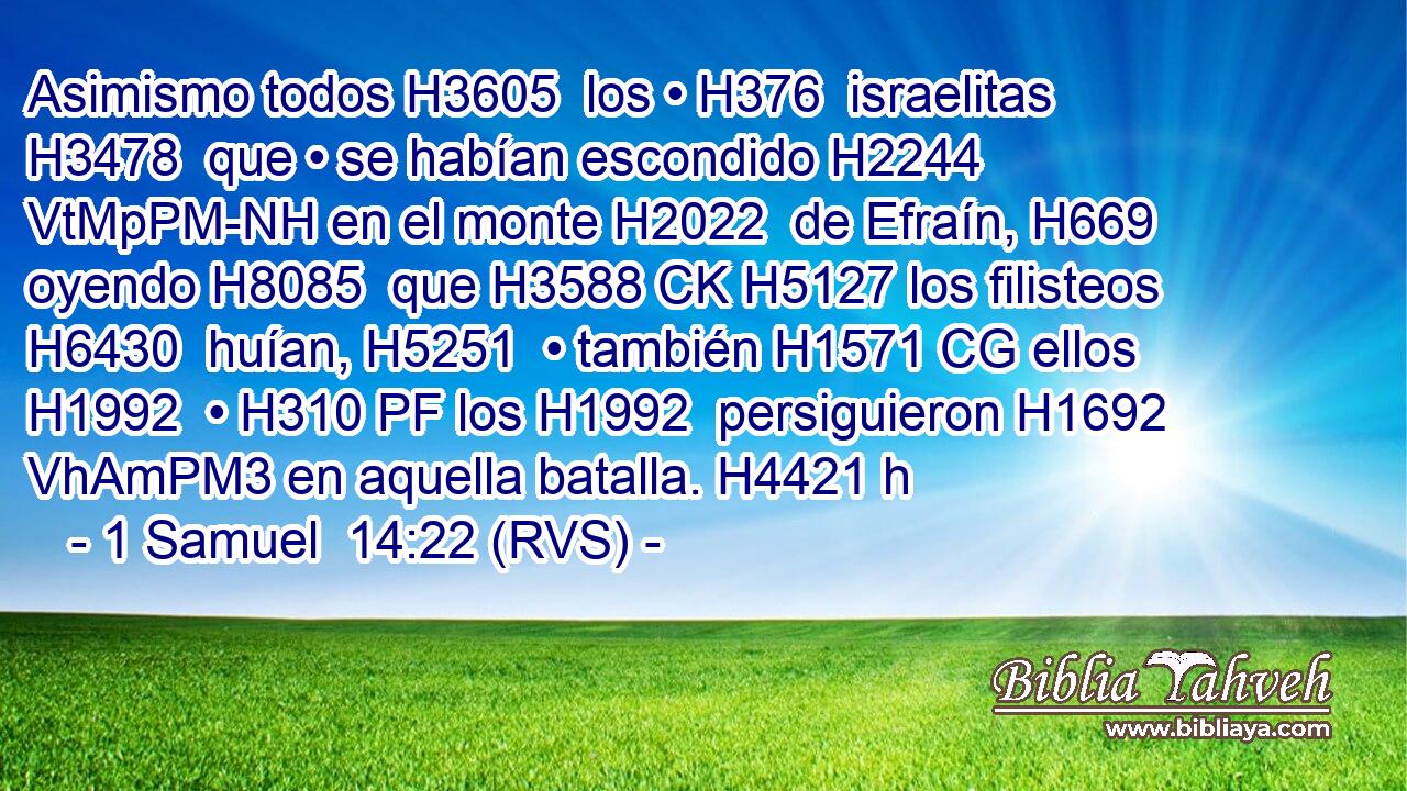 Asimismo todos H3605  los • H376  israelitas H3478  que • se habían escondido H2244 VtMpPM-NH en el monte H2022  de Efraín, H669  oyendo H8085  que H3588 CK H5127 los filisteos H6430  huían, H5251  • también H1571 CG ellos H1992  • H310 PF los H1992  persiguieron H1692 VhAmPM3 en aquella batalla. H4421 h 