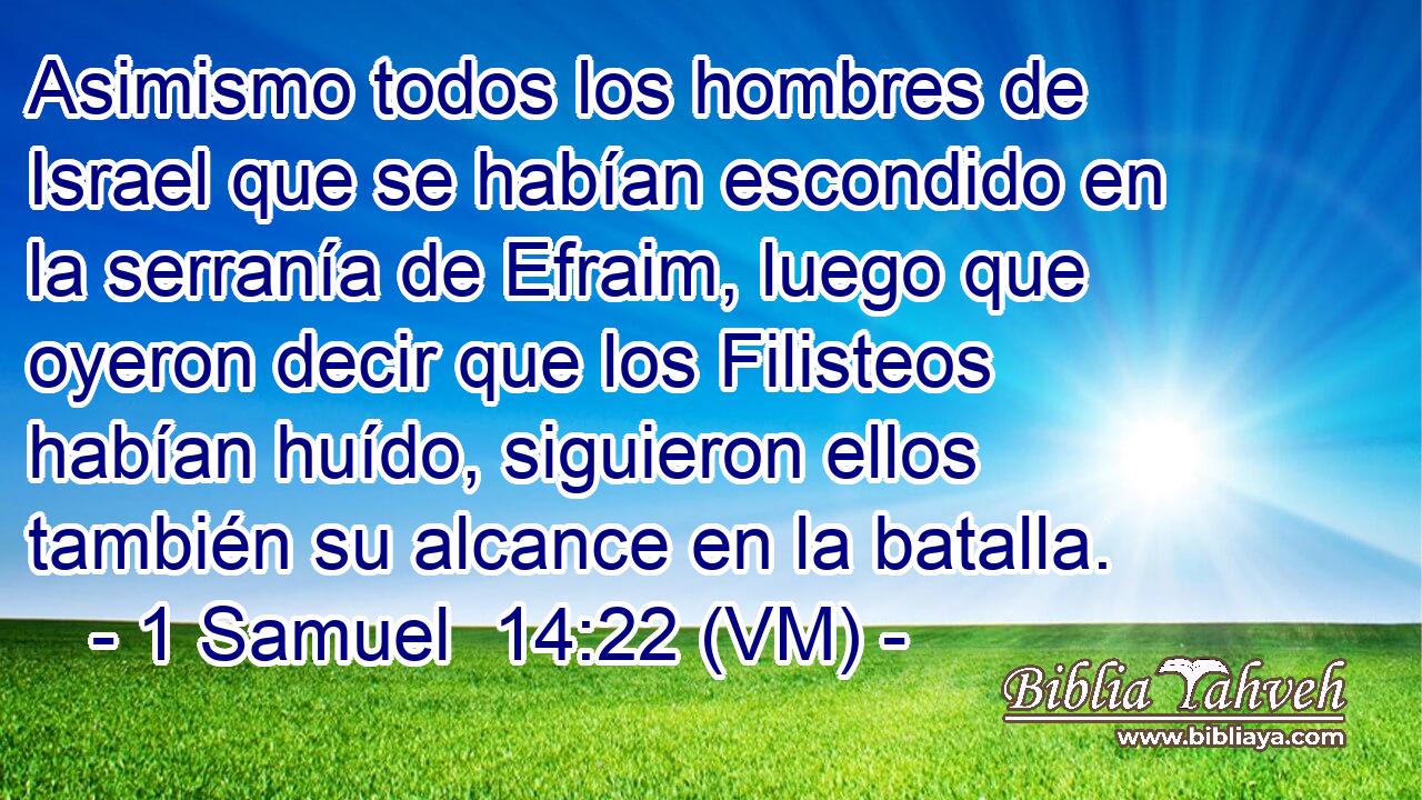  Asimismo todos los hombres de Israel que se habían escondido en la serranía de Efraim, luego que oyeron decir que los Filisteos habían huído, siguieron ellos también su alcance en la batalla. 