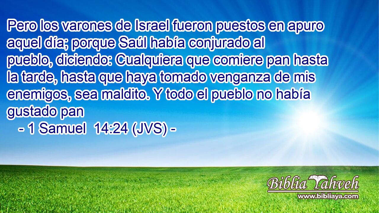 Pero los varones de Israel fueron puestos en apuro aquel día; porque Saúl había conjurado al pueblo, diciendo: Cualquiera que comiere pan hasta la tarde, hasta que haya tomado venganza de mis enemigos, sea maldito. Y todo el pueblo no había gustado pan