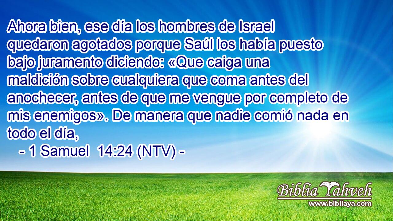 Ahora bien, ese día los hombres de Israel quedaron agotados porque Saúl los había puesto bajo juramento diciendo: «Que caiga una maldición sobre cualquiera que coma antes del anochecer, antes de que me vengue por completo de mis enemigos». De manera que nadie comió nada en todo el día,