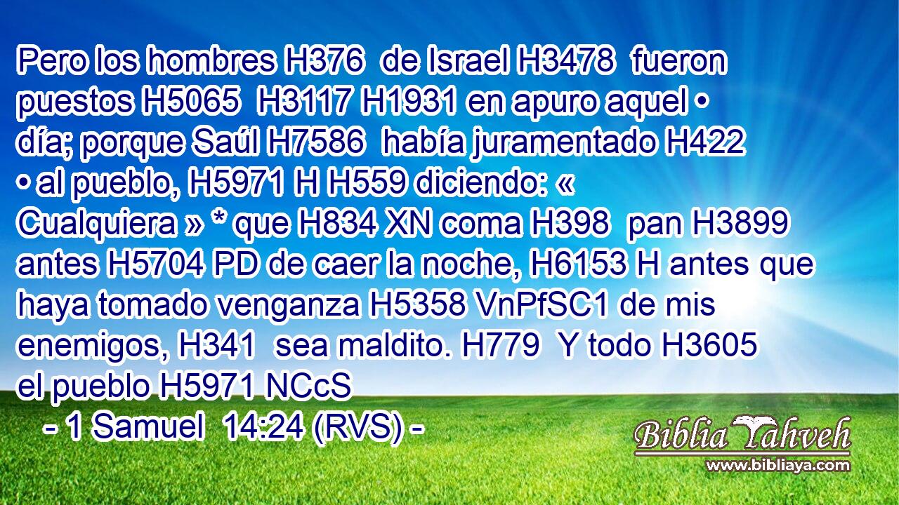 Pero los hombres H376  de Israel H3478  fueron puestos H5065  H3117 H1931 en apuro aquel • día; porque Saúl H7586  había juramentado H422  • al pueblo, H5971 H H559 diciendo: « Cualquiera » * que H834 XN coma H398  pan H3899  antes H5704 PD de caer la noche, H6153 H antes que haya tomado venganza H5358 VnPfSC1 de mis enemigos, H341  sea maldito. H779  Y todo H3605  el pueblo H5971 NCcS