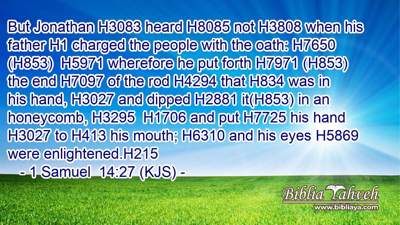 But Jonathan H3083 heard H8085 not H3808 when his father H1 charged the people with the oath: H7650 (H853)  H5971 wherefore he put forth H7971 (H853) the end H7097 of the rod H4294 that H834 was in his hand, H3027 and dipped H2881 it(H853) in an honeycomb, H3295  H1706 and put H7725 his hand H3027 to H413 his mouth; H6310 and his eyes H5869 were enlightened.H215