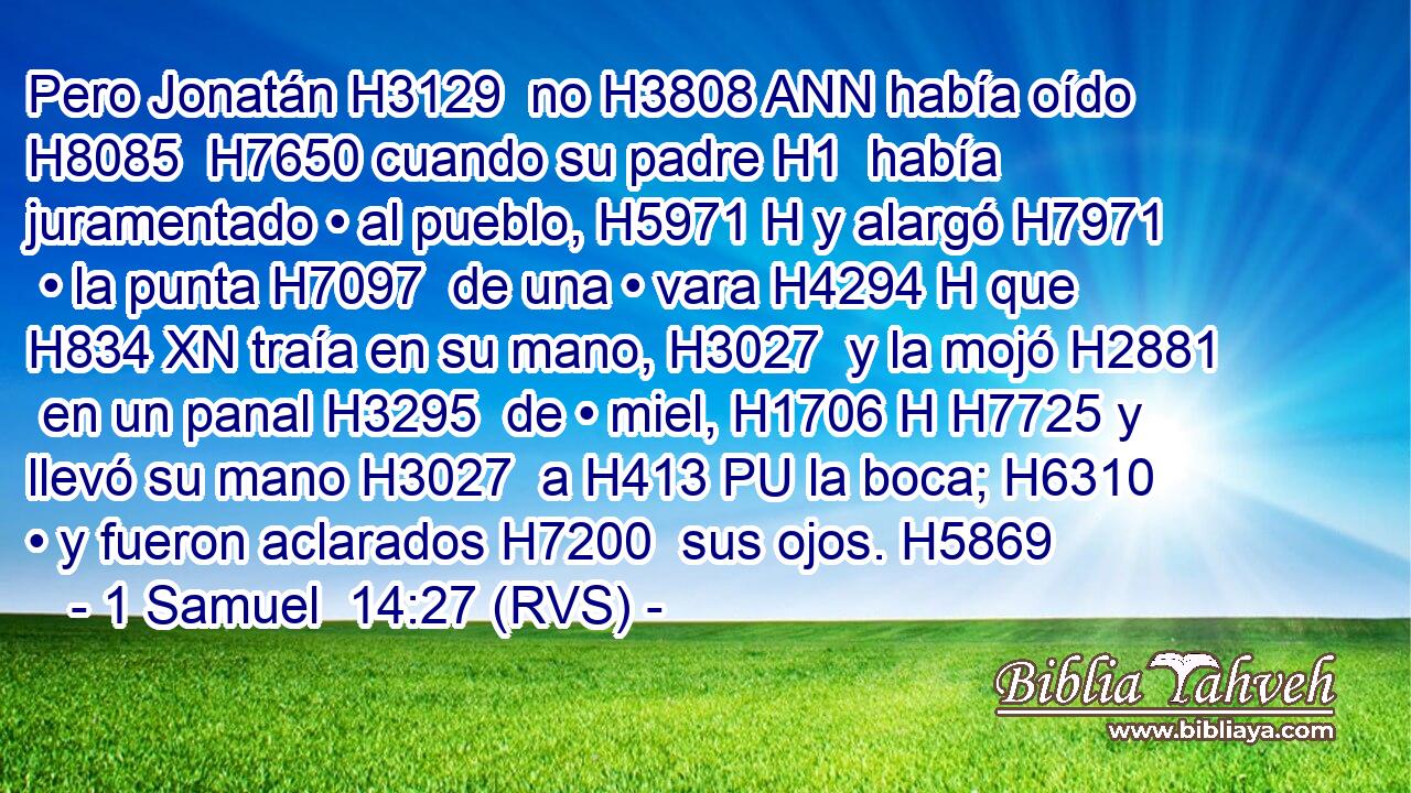 Pero Jonatán H3129  no H3808 ANN había oído H8085  H7650 cuando su padre H1  había juramentado • al pueblo, H5971 H y alargó H7971  • la punta H7097  de una • vara H4294 H que H834 XN traía en su mano, H3027  y la mojó H2881  en un panal H3295  de • miel, H1706 H H7725 y llevó su mano H3027  a H413 PU la boca; H6310  • y fueron aclarados H7200  sus ojos. H5869  