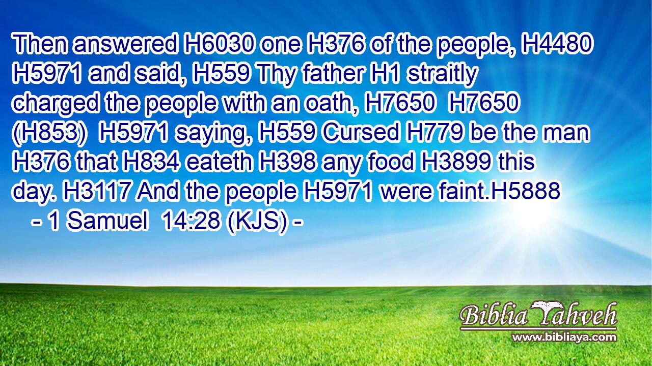 Then answered H6030 one H376 of the people, H4480  H5971 and said, H559 Thy father H1 straitly charged the people with an oath, H7650  H7650 (H853)  H5971 saying, H559 Cursed H779 be the man H376 that H834 eateth H398 any food H3899 this day. H3117 And the people H5971 were faint.H5888