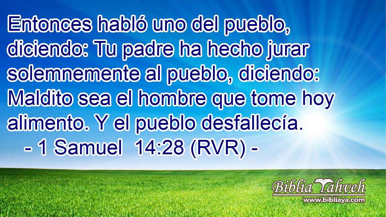 Entonces habló uno del pueblo, diciendo: Tu padre ha hecho jurar solemnemente al pueblo, diciendo: Maldito sea el hombre que tome hoy alimento. Y el pueblo desfallecía.
