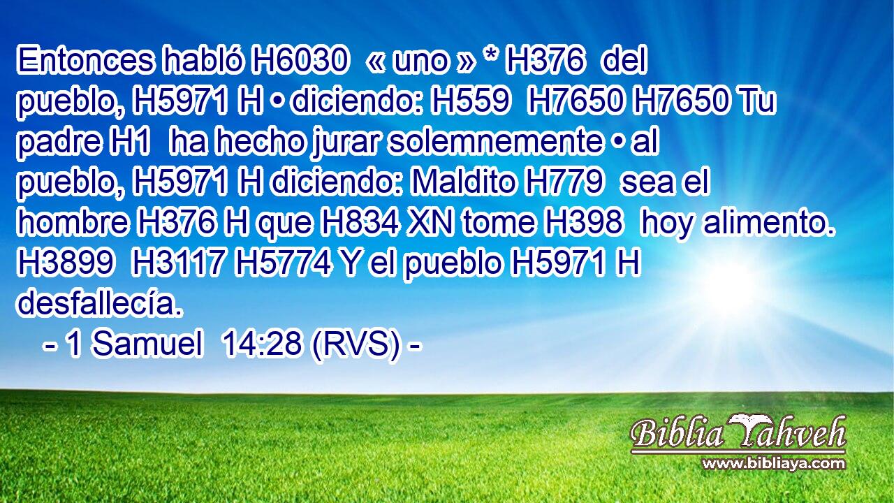 Entonces habló H6030  « uno » * H376  del pueblo, H5971 H • diciendo: H559  H7650 H7650 Tu padre H1  ha hecho jurar solemnemente • al pueblo, H5971 H diciendo: Maldito H779  sea el hombre H376 H que H834 XN tome H398  hoy alimento. H3899  H3117 H5774 Y el pueblo H5971 H desfallecía. 