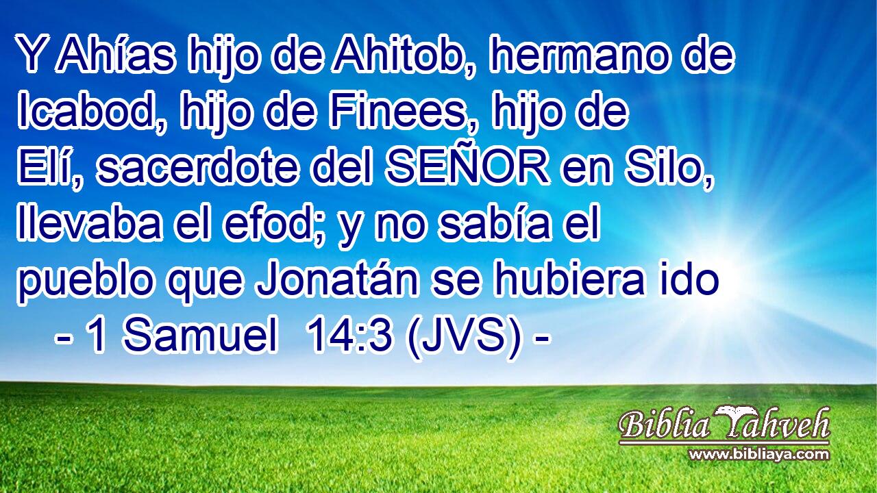 Y Ahías hijo de Ahitob, hermano de Icabod, hijo de Finees, hijo de Elí, sacerdote del SEÑOR en Silo, llevaba el efod; y no sabía el pueblo que Jonatán se hubiera ido