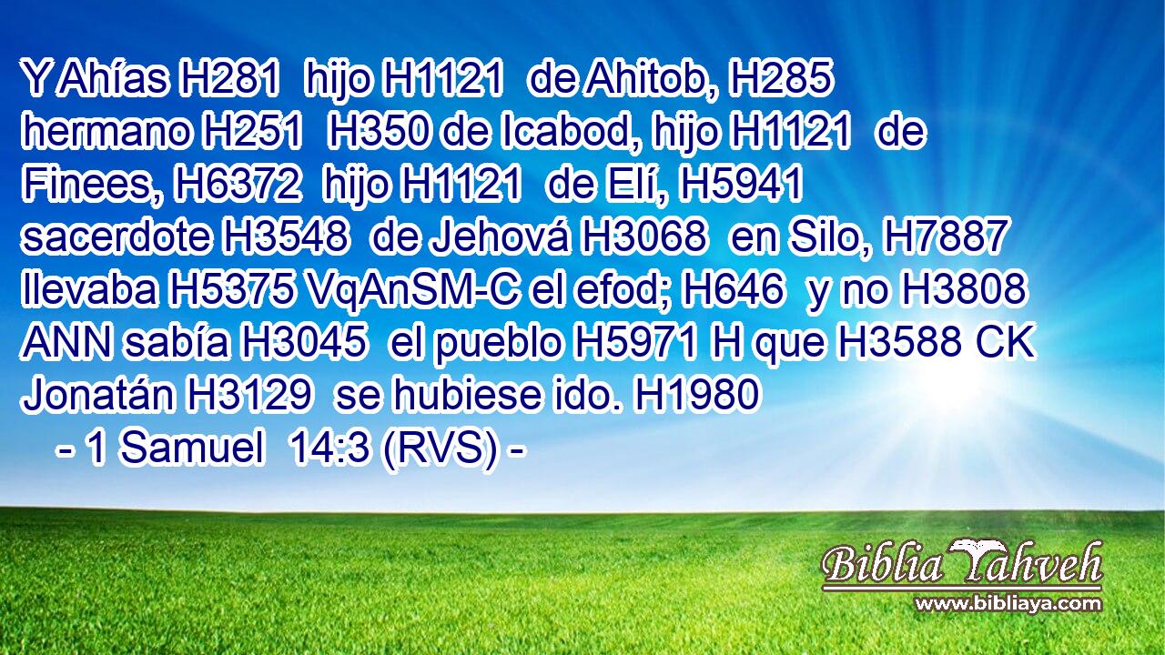Y Ahías H281  hijo H1121  de Ahitob, H285  hermano H251  H350 de Icabod, hijo H1121  de Finees, H6372  hijo H1121  de Elí, H5941  sacerdote H3548  de Jehová H3068  en Silo, H7887  llevaba H5375 VqAnSM-C el efod; H646  y no H3808 ANN sabía H3045  el pueblo H5971 H que H3588 CK Jonatán H3129  se hubiese ido. H1980  