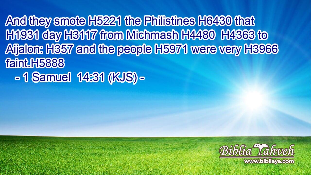 And they smote H5221 the Philistines H6430 that H1931 day H3117 from Michmash H4480  H4363 to Aijalon: H357 and the people H5971 were very H3966 faint.H5888