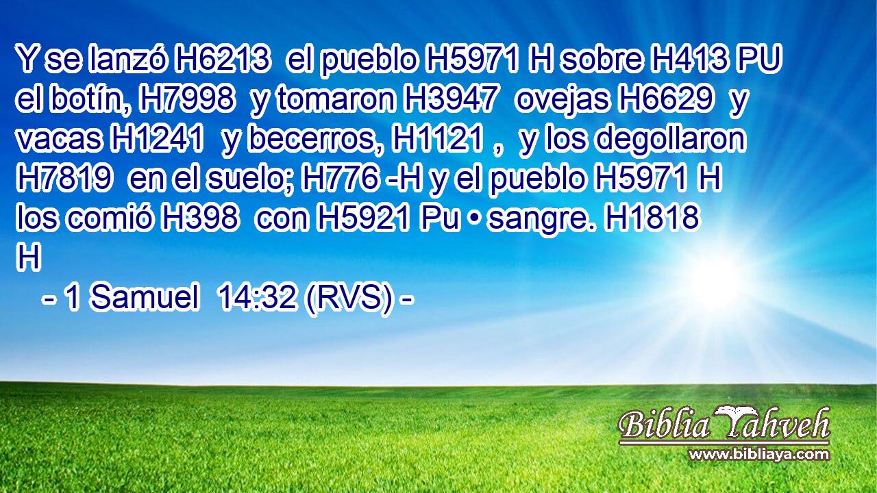 Y se lanzó H6213  el pueblo H5971 H sobre H413 PU el botín, H7998  y tomaron H3947  ovejas H6629  y vacas H1241  y becerros, H1121 ,  y los degollaron H7819  en el suelo; H776 -H y el pueblo H5971 H los comió H398  con H5921 Pu • sangre. H1818 H 