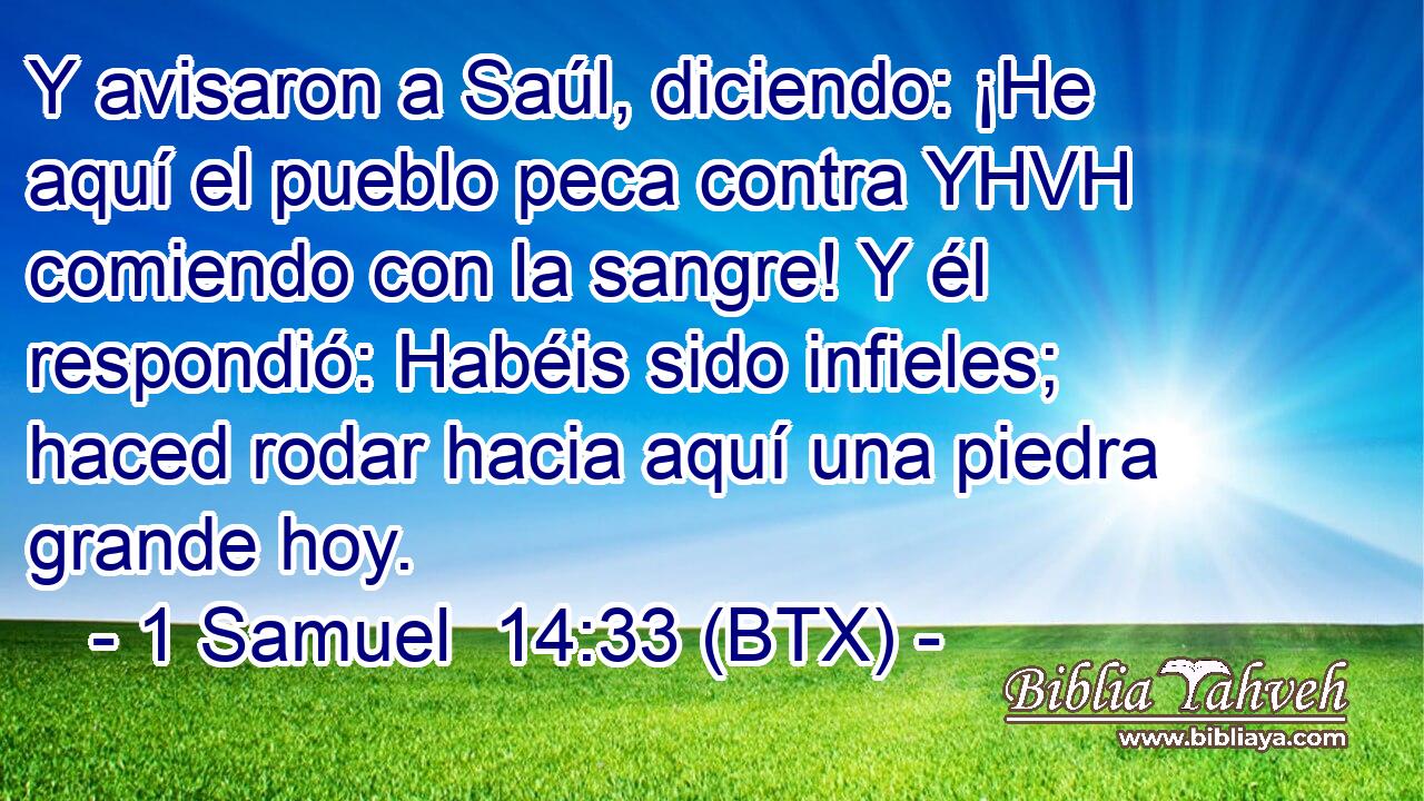Y avisaron a Saúl, diciendo: ¡He aquí el pueblo peca contra YHVH comiendo con la sangre! Y él respondió: Habéis sido infieles; haced rodar hacia aquí una piedra grande hoy.