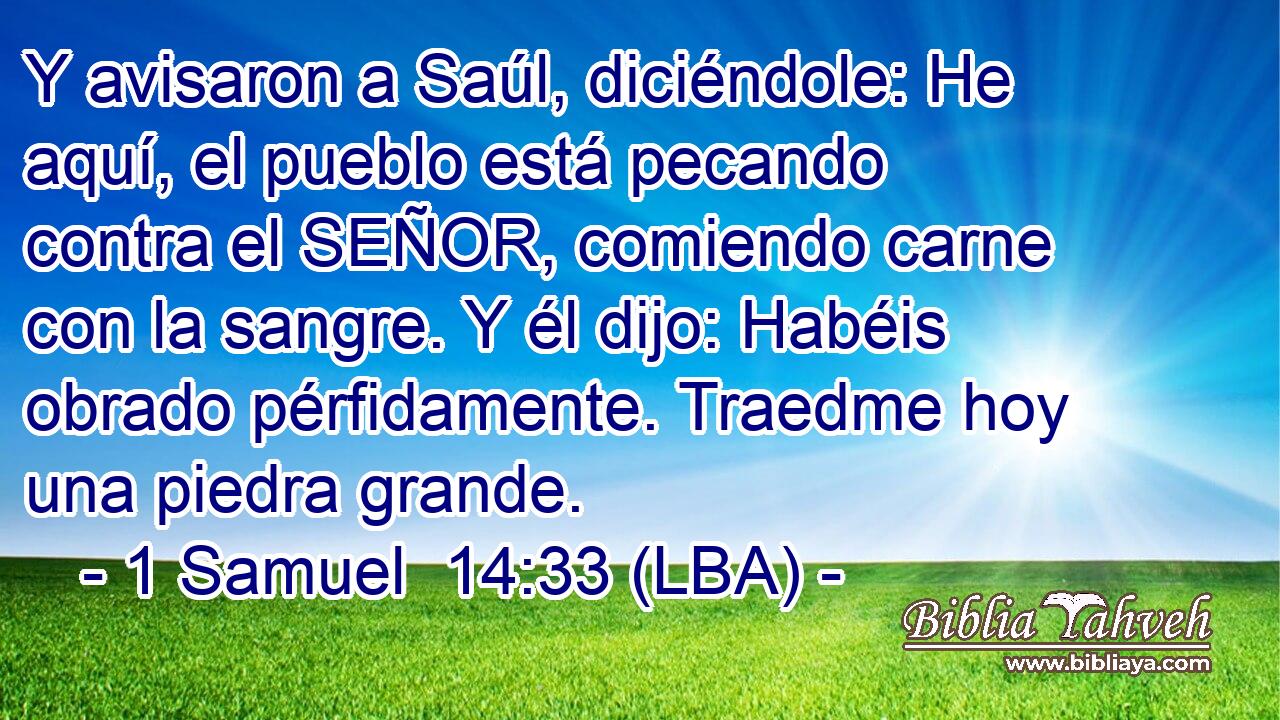 Y avisaron a Saúl, diciéndole: He aquí, el pueblo está pecando contra el SEÑOR, comiendo carne con la sangre. Y él dijo: Habéis obrado pérfidamente. Traedme hoy una piedra grande.