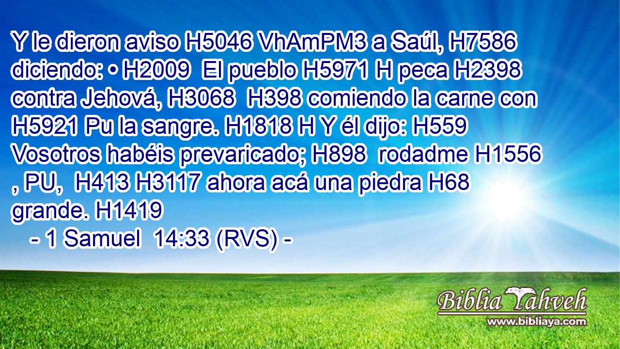 Y le dieron aviso H5046 VhAmPM3 a Saúl, H7586  diciendo: • H2009  El pueblo H5971 H peca H2398  contra Jehová, H3068  H398 comiendo la carne con H5921 Pu la sangre. H1818 H Y él dijo: H559  Vosotros habéis prevaricado; H898  rodadme H1556 , PU,  H413 H3117 ahora acá una piedra H68  grande. H1419  