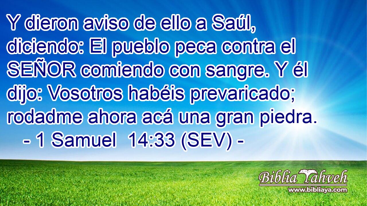 Y dieron aviso de ello a Saúl, diciendo: El pueblo peca contra el SEÑOR comiendo con sangre. Y él dijo: Vosotros habéis prevaricado; rodadme ahora acá una gran piedra.