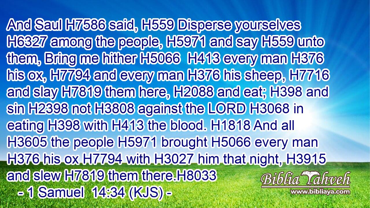 And Saul H7586 said, H559 Disperse yourselves H6327 among the people, H5971 and say H559 unto them, Bring me hither H5066  H413 every man H376 his ox, H7794 and every man H376 his sheep, H7716 and slay H7819 them here, H2088 and eat; H398 and sin H2398 not H3808 against the LORD H3068 in eating H398 with H413 the blood. H1818 And all H3605 the people H5971 brought H5066 every man H376 his ox H7794 with H3027 him that night, H3915 and slew H7819 them there.H8033