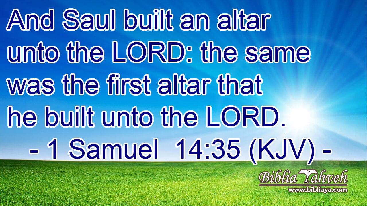 And Saul built an altar unto the LORD: the same was the first altar that he built unto the LORD.