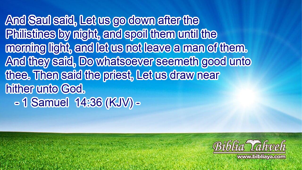 And Saul said, Let us go down after the Philistines by night, and spoil them until the morning light, and let us not leave a man of them. And they said, Do whatsoever seemeth good unto thee. Then said the priest, Let us draw near hither unto God.