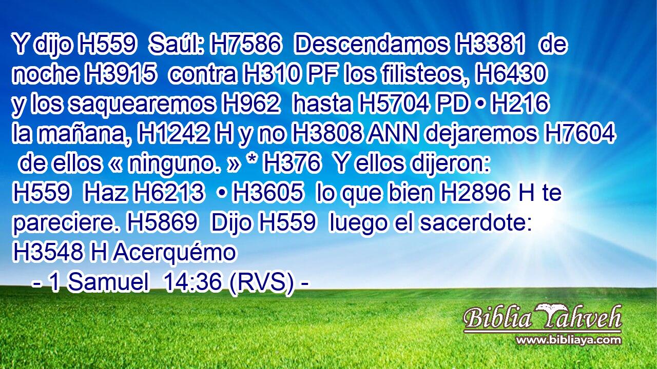 Y dijo H559  Saúl: H7586  Descendamos H3381  de noche H3915  contra H310 PF los filisteos, H6430  y los saquearemos H962  hasta H5704 PD • H216  la mañana, H1242 H y no H3808 ANN dejaremos H7604  de ellos « ninguno. » * H376  Y ellos dijeron: H559  Haz H6213  • H3605  lo que bien H2896 H te pareciere. H5869  Dijo H559  luego el sacerdote: H3548 H Acerquémo