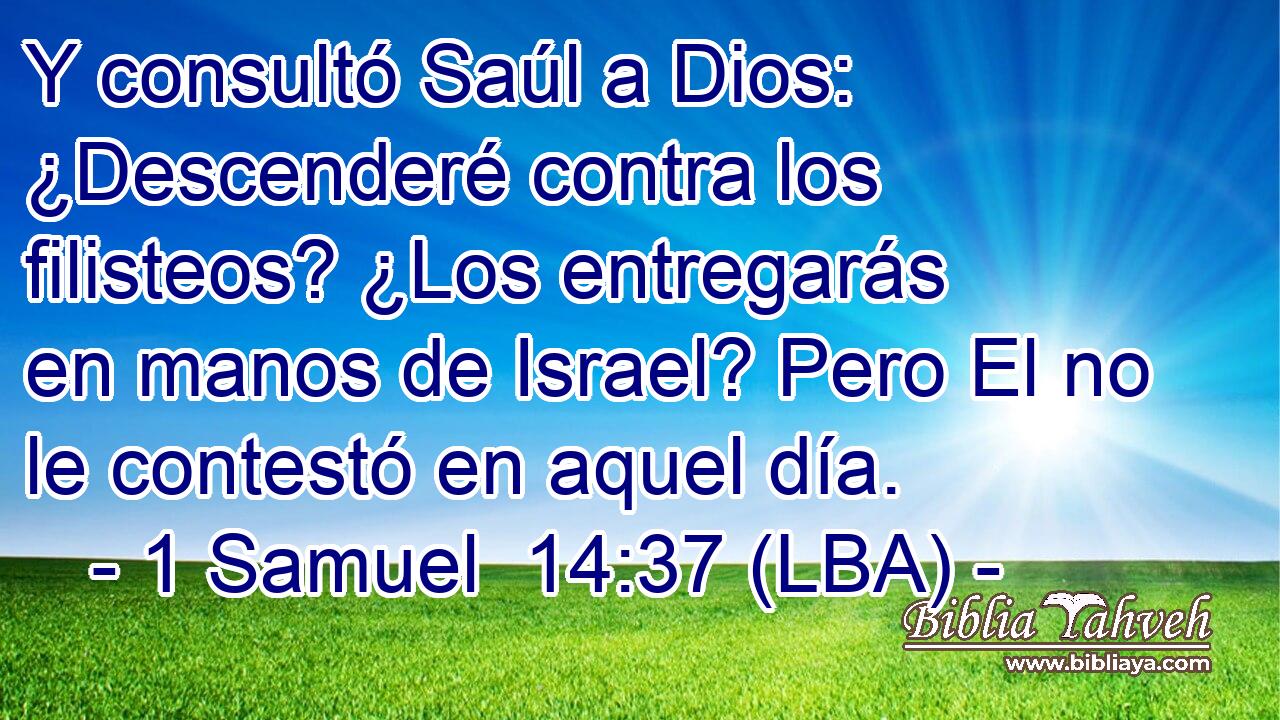 Y consultó Saúl a Dios: ¿Descenderé contra los filisteos? ¿Los entregarás en manos de Israel? Pero El no le contestó en aquel día.