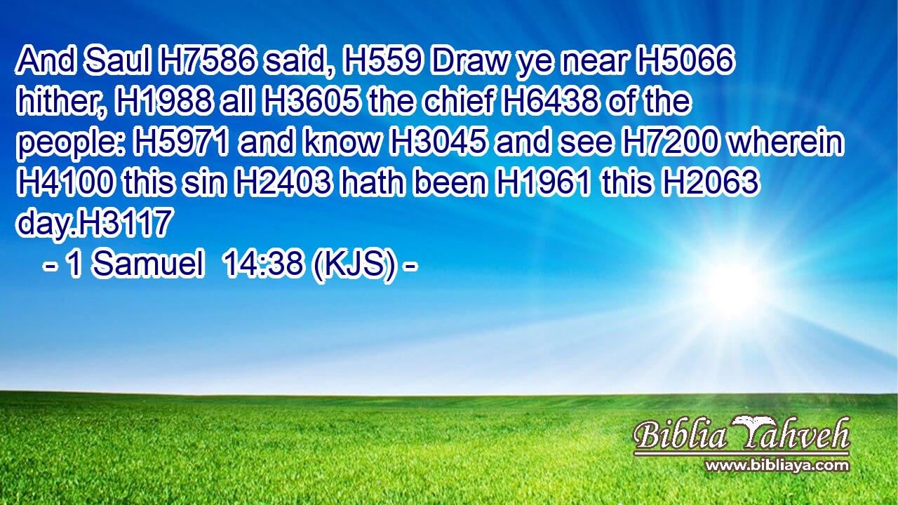 And Saul H7586 said, H559 Draw ye near H5066 hither, H1988 all H3605 the chief H6438 of the people: H5971 and know H3045 and see H7200 wherein H4100 this sin H2403 hath been H1961 this H2063 day.H3117