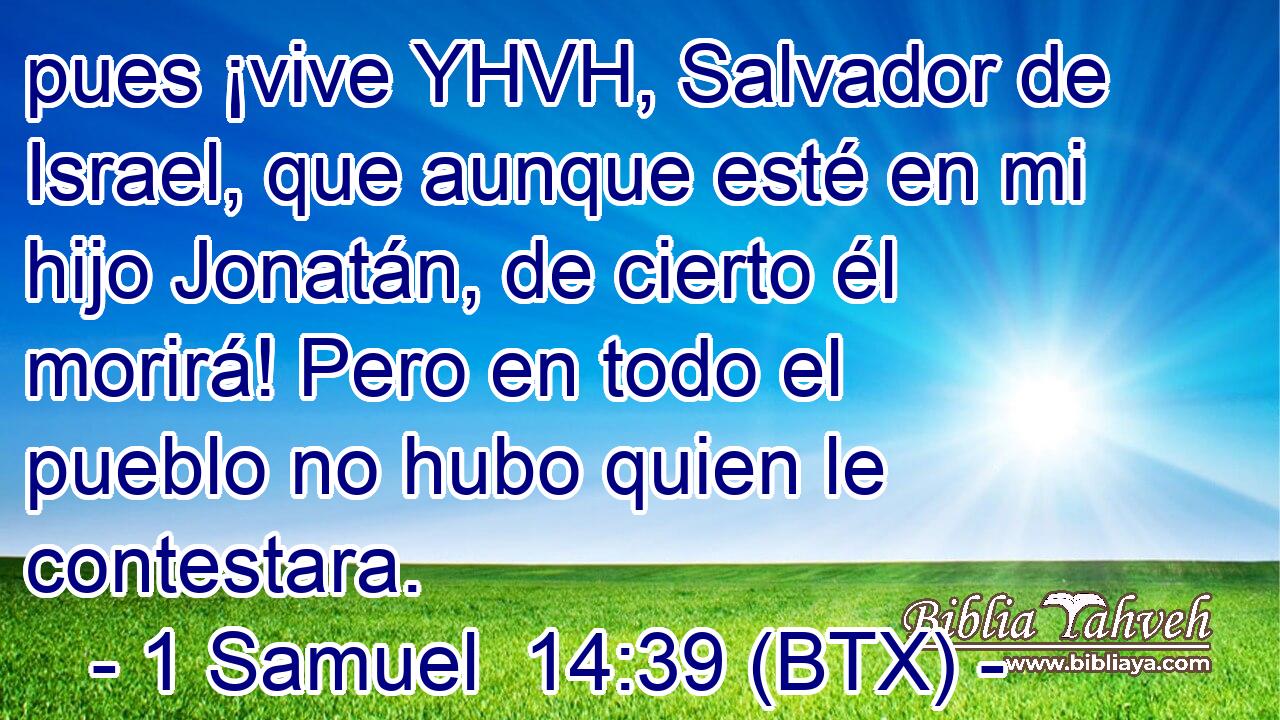 pues ¡vive YHVH, Salvador de Israel, que aunque esté en mi hijo Jonatán, de cierto él morirá! Pero en todo el pueblo no hubo quien le contestara.