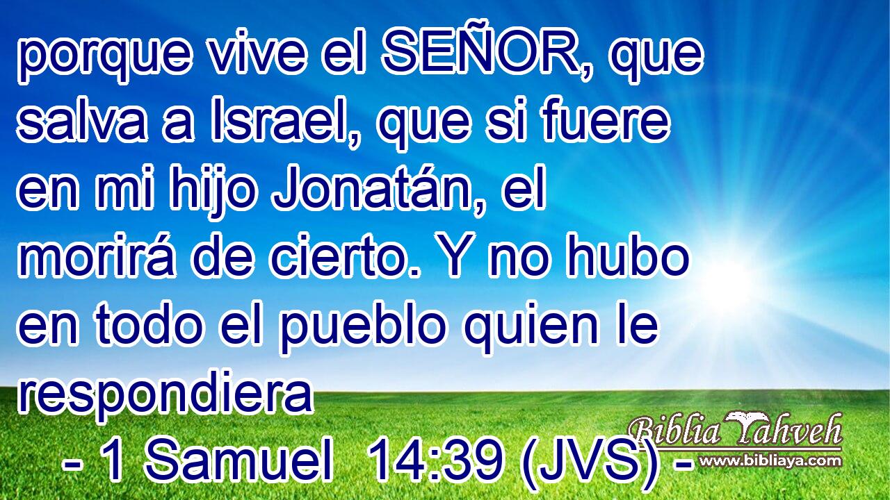 porque vive el SEÑOR, que salva a Israel, que si fuere en mi hijo Jonatán, el morirá de cierto. Y no hubo en todo el pueblo quien le respondiera