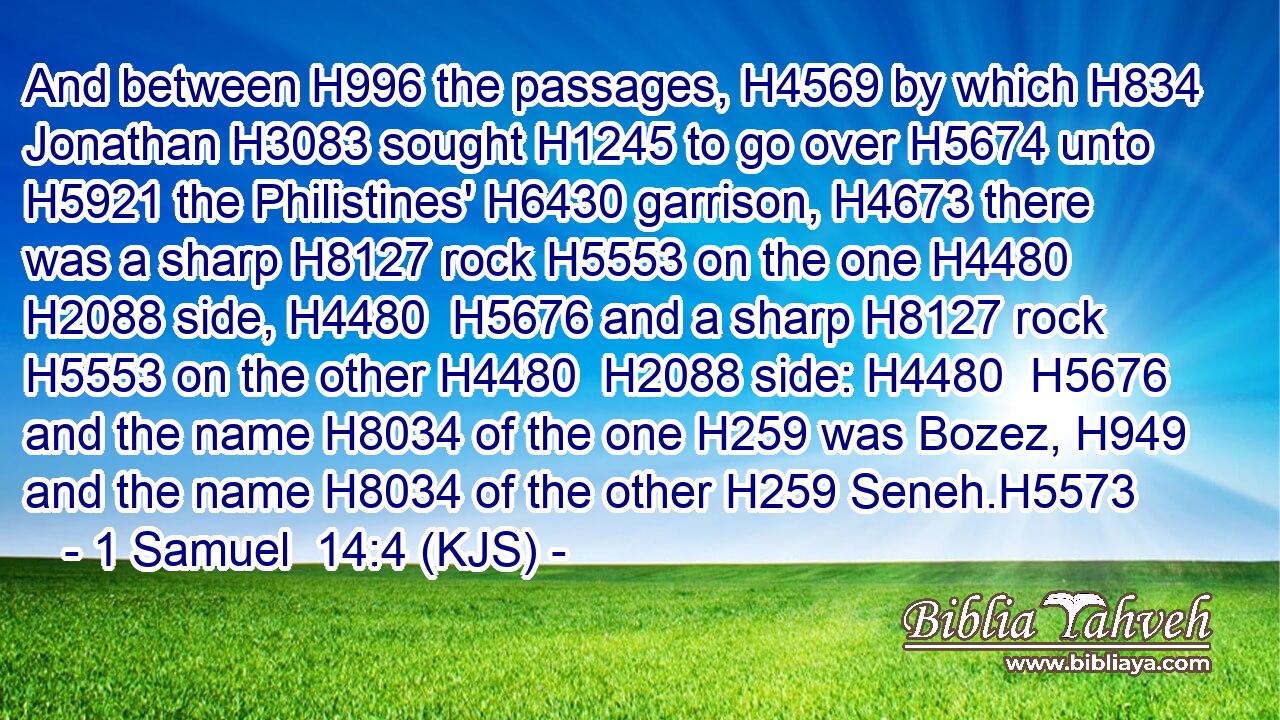 And between H996 the passages, H4569 by which H834 Jonathan H3083 sought H1245 to go over H5674 unto H5921 the Philistines' H6430 garrison, H4673 there was a sharp H8127 rock H5553 on the one H4480  H2088 side, H4480  H5676 and a sharp H8127 rock H5553 on the other H4480  H2088 side: H4480  H5676 and the name H8034 of the one H259 was Bozez, H949 and the name H8034 of the other H259 Seneh.H5573