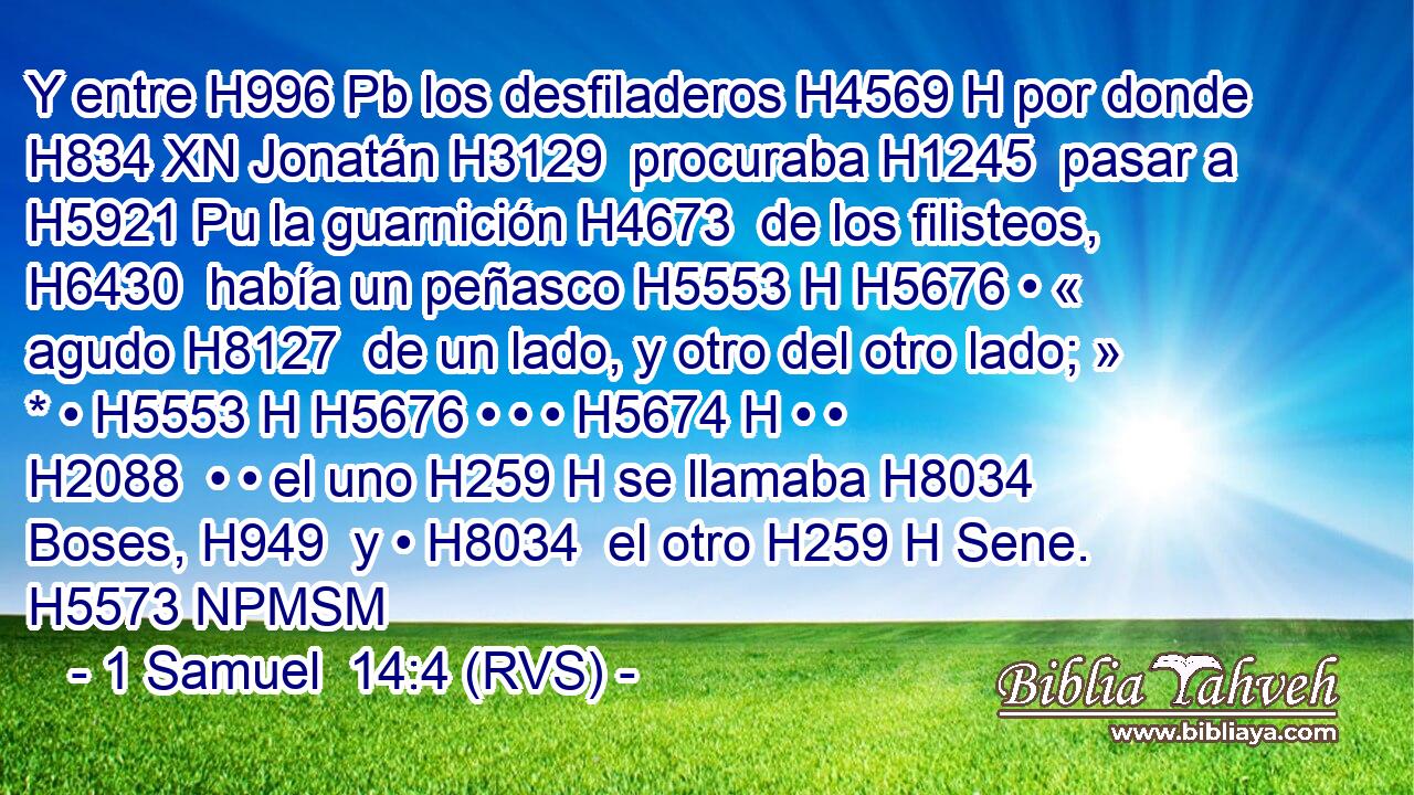 Y entre H996 Pb los desfiladeros H4569 H por donde H834 XN Jonatán H3129  procuraba H1245  pasar a H5921 Pu la guarnición H4673  de los filisteos, H6430  había un peñasco H5553 H H5676 • « agudo H8127  de un lado, y otro del otro lado; » * • H5553 H H5676 • • • H5674 H • • H2088  • • el uno H259 H se llamaba H8034  Boses, H949  y • H8034  el otro H259 H Sene. H5573 NPMSM