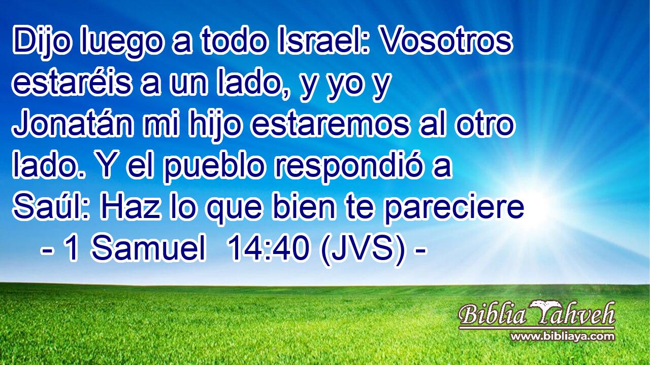 Dijo luego a todo Israel: Vosotros estaréis a un lado, y yo y Jonatán mi hijo estaremos al otro lado. Y el pueblo respondió a Saúl: Haz lo que bien te pareciere