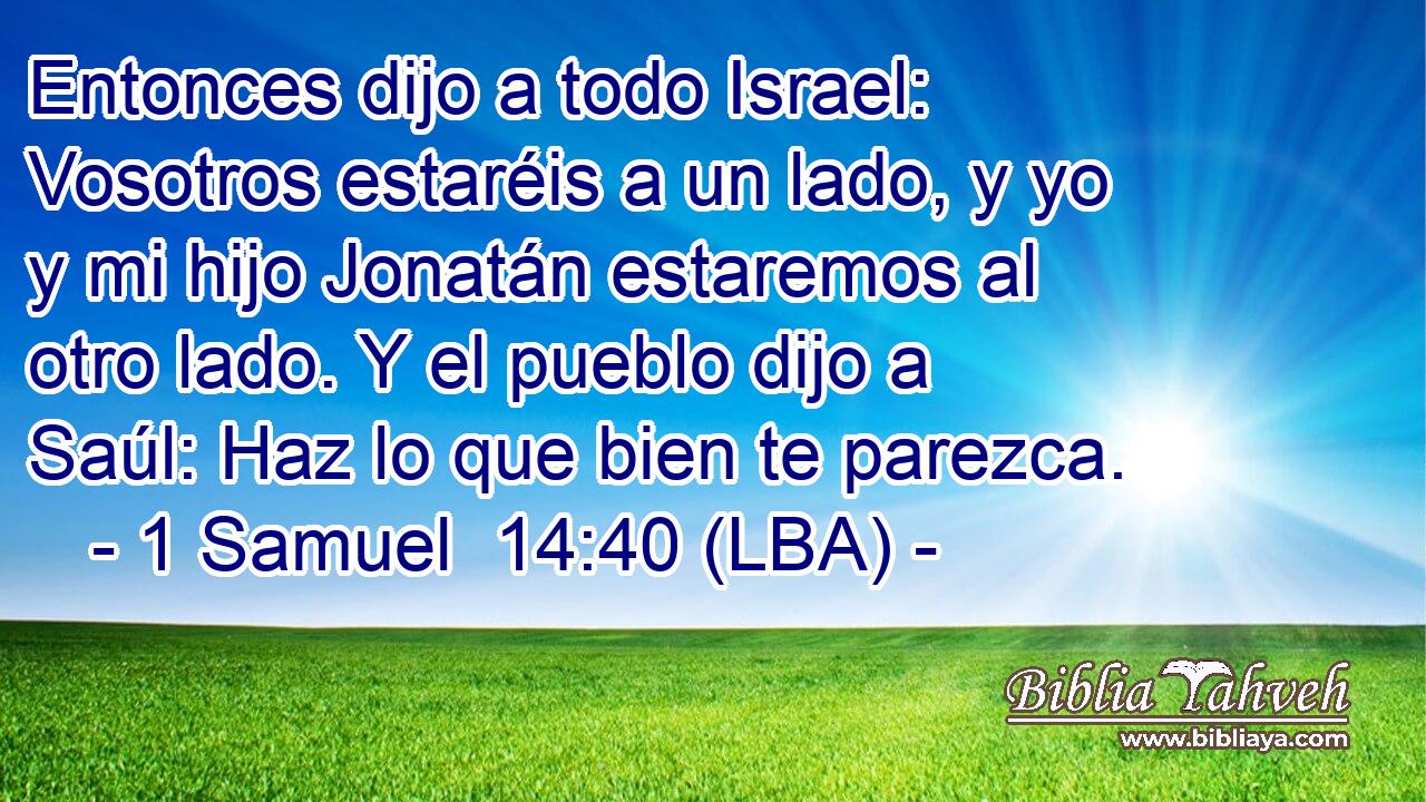 Entonces dijo a todo Israel: Vosotros estaréis a un lado, y yo y mi hijo Jonatán estaremos al otro lado. Y el pueblo dijo a Saúl: Haz lo que bien te parezca.