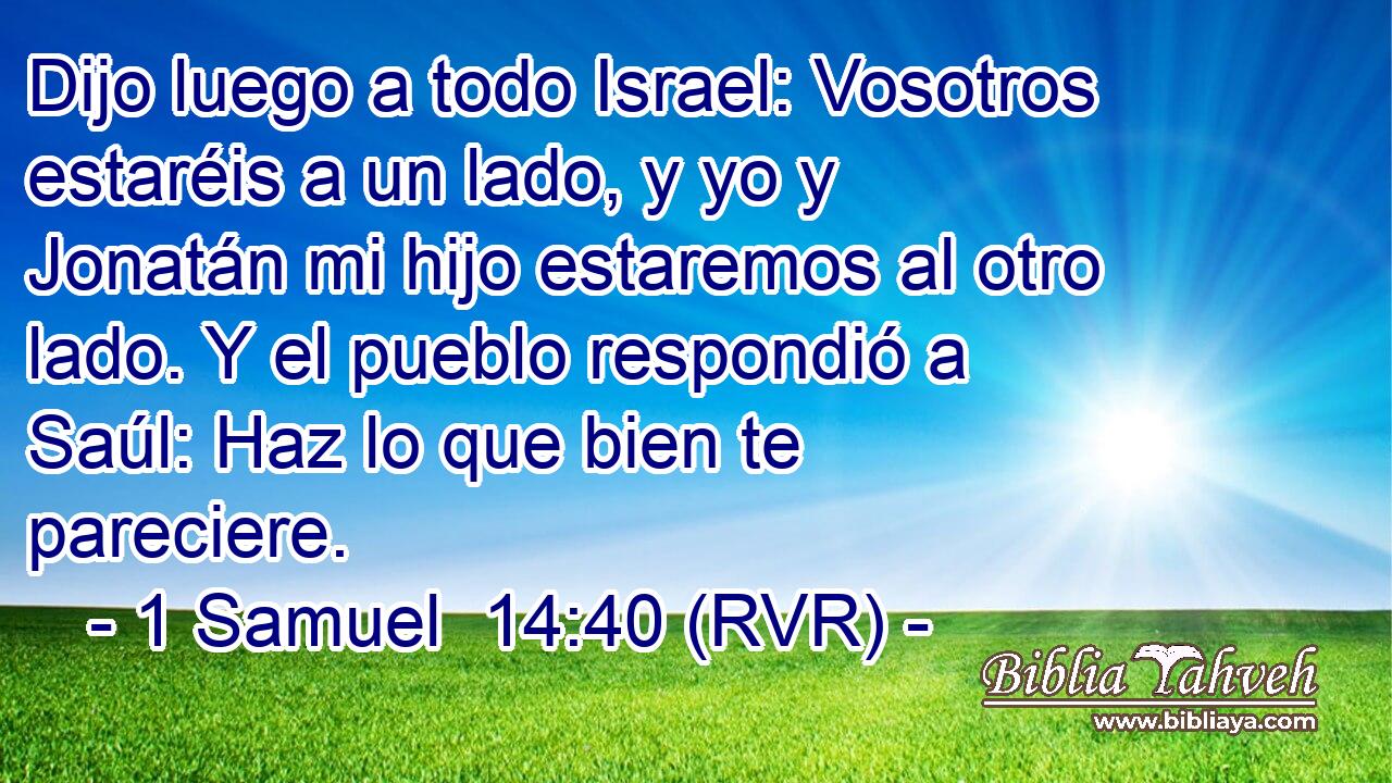 Dijo luego a todo Israel: Vosotros estaréis a un lado, y yo y Jonatán mi hijo estaremos al otro lado. Y el pueblo respondió a Saúl: Haz lo que bien te pareciere.