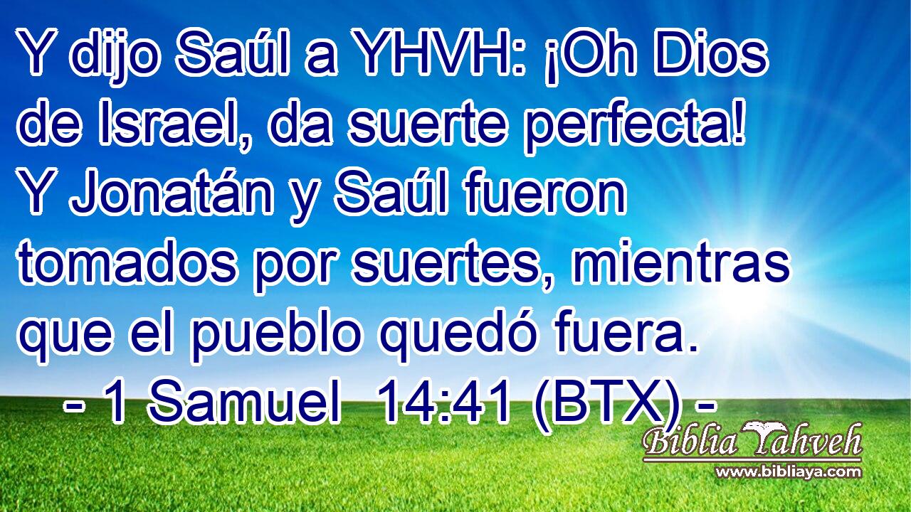 Y dijo Saúl a YHVH: ¡Oh Dios de Israel, da suerte perfecta! Y Jonatán y Saúl fueron tomados por suertes, mientras que el pueblo quedó fuera.