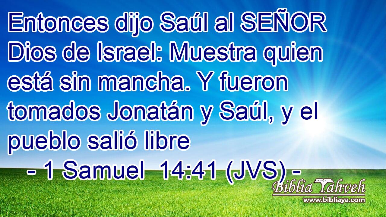 Entonces dijo Saúl al SEÑOR Dios de Israel: Muestra quien está sin mancha. Y fueron tomados Jonatán y Saúl, y el pueblo salió libre